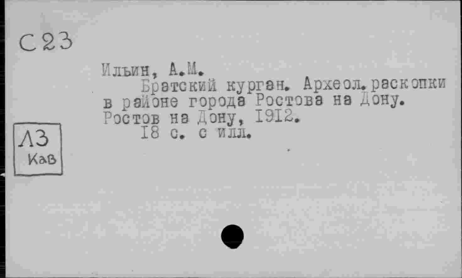 ﻿С23
Ильин, A.M.
Братский курган. Архе о л. раскопки в районе города Ростова на Дону. Ростов на Дону, 1912.
18 с. с илл.
Кав